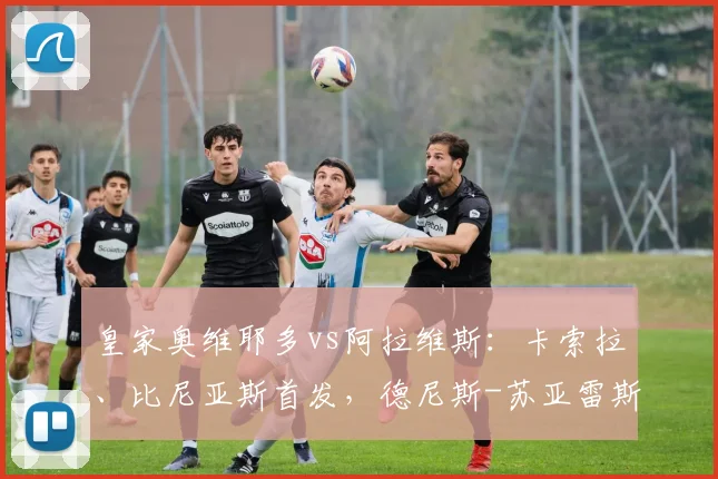 皇家奥维耶多vs阿拉维斯：卡索拉、比尼亚斯首发，德尼斯-苏亚雷斯、托尼-马丁内斯出战